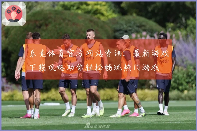 乐竞体育官方网站资讯：最新游戏下载攻略助你轻松畅玩热门游戏